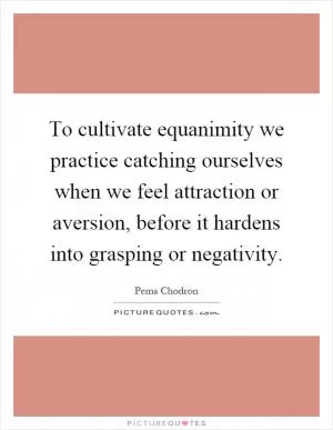 To cultivate equanimity we practice catching ourselves when we feel attraction or aversion, before it hardens into grasping or negativity Picture Quote #1