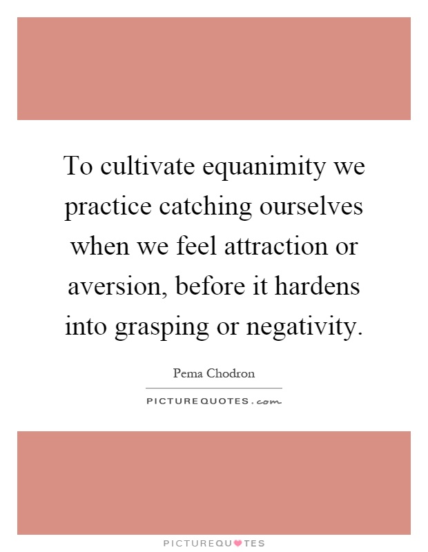 To cultivate equanimity we practice catching ourselves when we feel attraction or aversion, before it hardens into grasping or negativity Picture Quote #1
