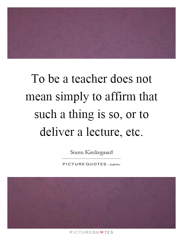To be a teacher does not mean simply to affirm that such a thing is so, or to deliver a lecture, etc Picture Quote #1