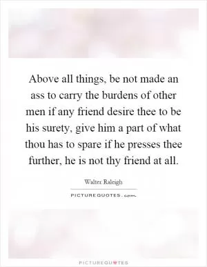 Above all things, be not made an ass to carry the burdens of other men if any friend desire thee to be his surety, give him a part of what thou has to spare if he presses thee further, he is not thy friend at all Picture Quote #1
