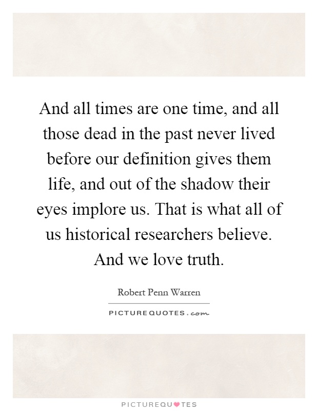And all times are one time, and all those dead in the past never lived before our definition gives them life, and out of the shadow their eyes implore us. That is what all of us historical researchers believe. And we love truth Picture Quote #1