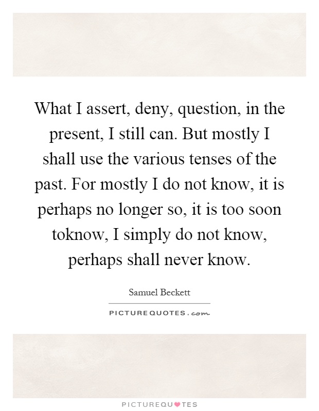 What I assert, deny, question, in the present, I still can. But mostly I shall use the various tenses of the past. For mostly I do not know, it is perhaps no longer so, it is too soon toknow, I simply do not know, perhaps shall never know Picture Quote #1