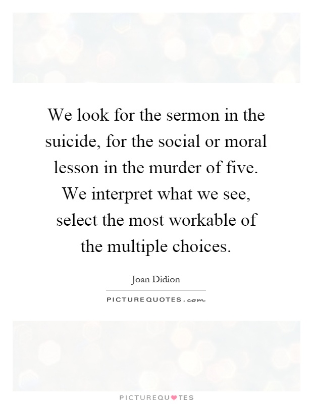 We look for the sermon in the suicide, for the social or moral lesson in the murder of five. We interpret what we see, select the most workable of the multiple choices Picture Quote #1