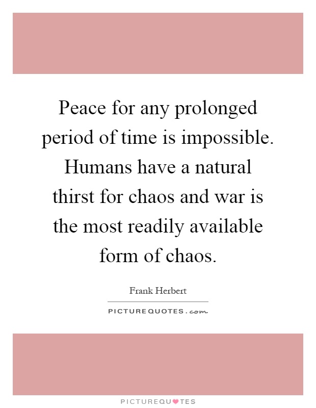 Peace for any prolonged period of time is impossible. Humans have a natural thirst for chaos and war is the most readily available form of chaos Picture Quote #1