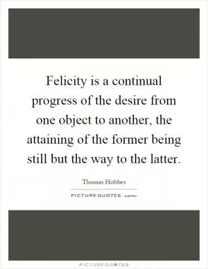 Felicity is a continual progress of the desire from one object to another, the attaining of the former being still but the way to the latter Picture Quote #1