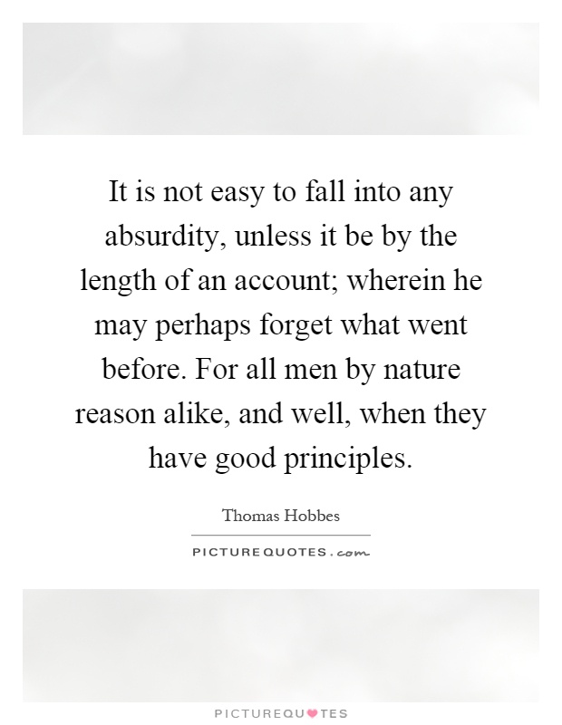 It is not easy to fall into any absurdity, unless it be by the length of an account; wherein he may perhaps forget what went before. For all men by nature reason alike, and well, when they have good principles Picture Quote #1
