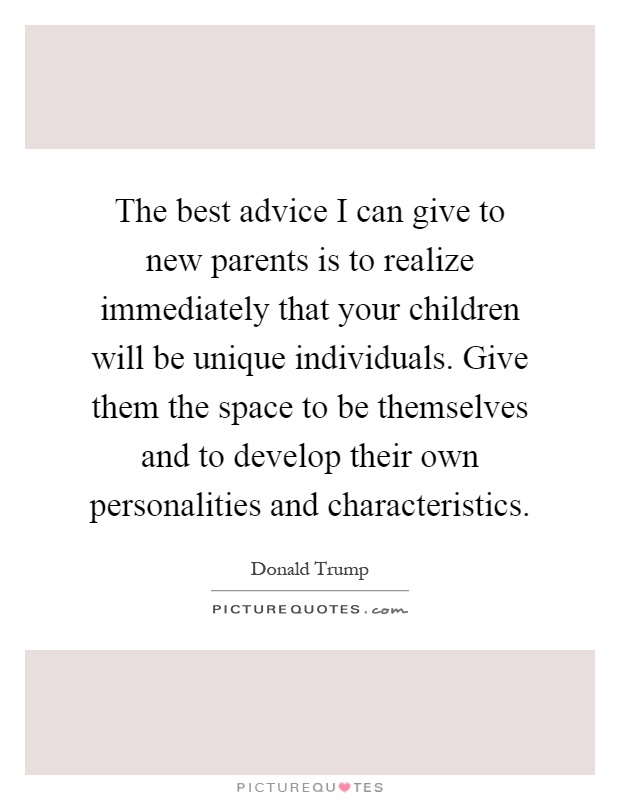 The best advice I can give to new parents is to realize immediately that your children will be unique individuals. Give them the space to be themselves and to develop their own personalities and characteristics Picture Quote #1