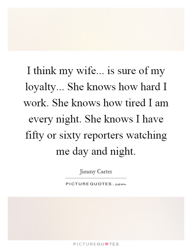 I think my wife... is sure of my loyalty... She knows how hard I work. She knows how tired I am every night. She knows I have fifty or sixty reporters watching me day and night Picture Quote #1