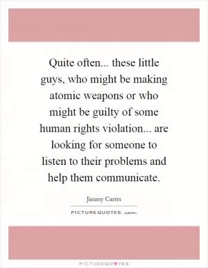 Quite often... these little guys, who might be making atomic weapons or who might be guilty of some human rights violation... are looking for someone to listen to their problems and help them communicate Picture Quote #1