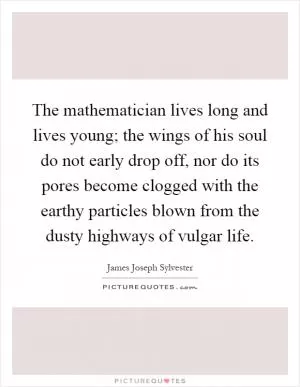 The mathematician lives long and lives young; the wings of his soul do not early drop off, nor do its pores become clogged with the earthy particles blown from the dusty highways of vulgar life Picture Quote #1