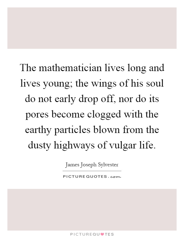 The mathematician lives long and lives young; the wings of his soul do not early drop off, nor do its pores become clogged with the earthy particles blown from the dusty highways of vulgar life Picture Quote #1