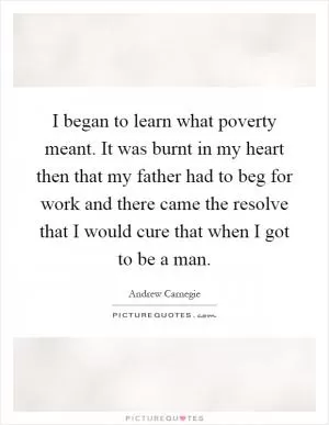 I began to learn what poverty meant. It was burnt in my heart then that my father had to beg for work and there came the resolve that I would cure that when I got to be a man Picture Quote #1