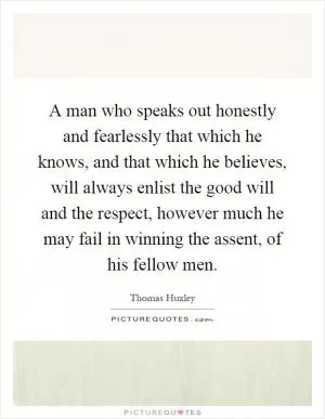 A man who speaks out honestly and fearlessly that which he knows, and that which he believes, will always enlist the good will and the respect, however much he may fail in winning the assent, of his fellow men Picture Quote #1