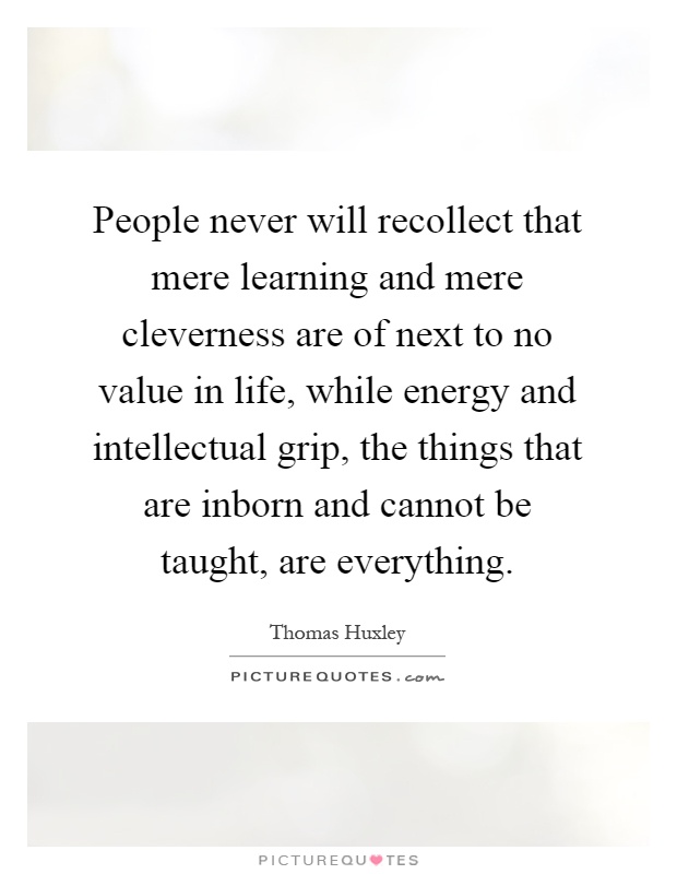 People never will recollect that mere learning and mere cleverness are of next to no value in life, while energy and intellectual grip, the things that are inborn and cannot be taught, are everything Picture Quote #1