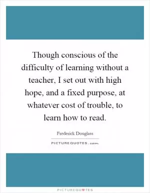 Though conscious of the difficulty of learning without a teacher, I set out with high hope, and a fixed purpose, at whatever cost of trouble, to learn how to read Picture Quote #1