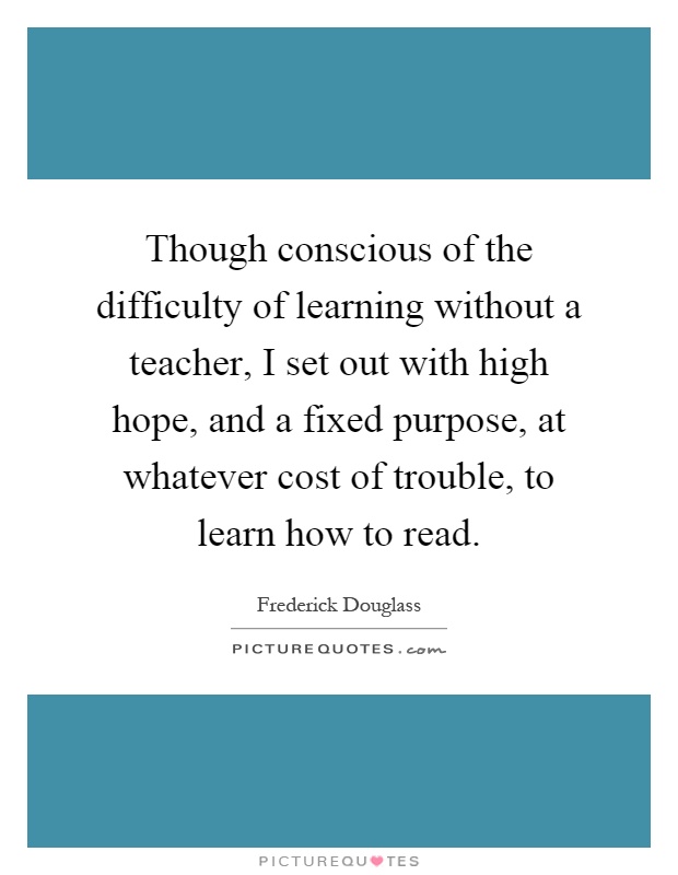 Though conscious of the difficulty of learning without a teacher, I set out with high hope, and a fixed purpose, at whatever cost of trouble, to learn how to read Picture Quote #1