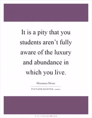 It is a pity that you students aren’t fully aware of the luxury and abundance in which you live Picture Quote #1