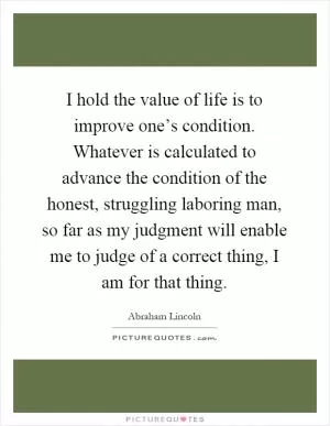 I hold the value of life is to improve one’s condition. Whatever is calculated to advance the condition of the honest, struggling laboring man, so far as my judgment will enable me to judge of a correct thing, I am for that thing Picture Quote #1