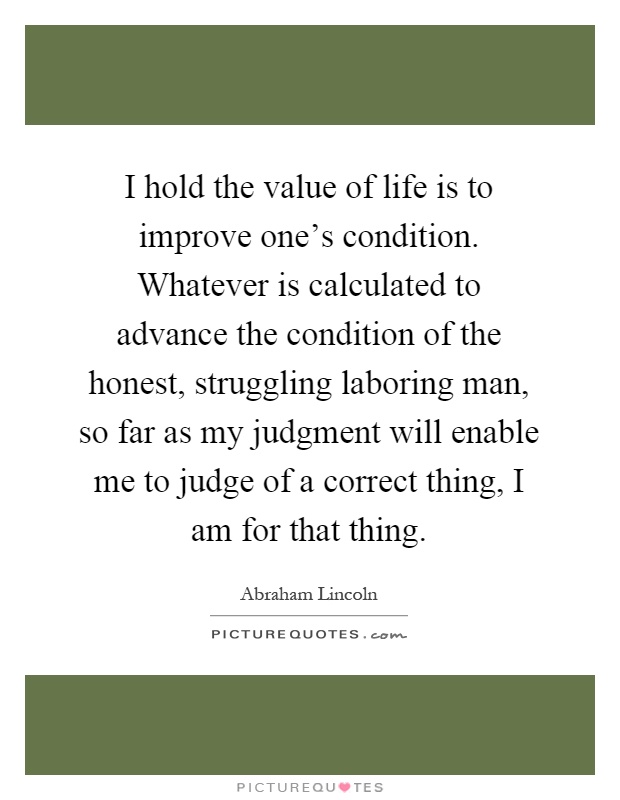 I hold the value of life is to improve one's condition. Whatever is calculated to advance the condition of the honest, struggling laboring man, so far as my judgment will enable me to judge of a correct thing, I am for that thing Picture Quote #1