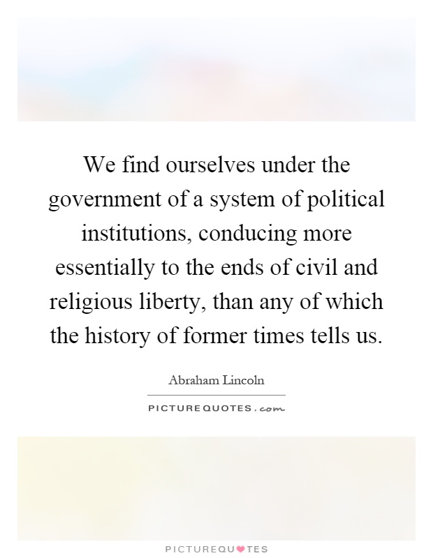 We find ourselves under the government of a system of political institutions, conducing more essentially to the ends of civil and religious liberty, than any of which the history of former times tells us Picture Quote #1