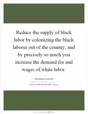 Reduce the supply of black labor by colonizing the black laborer out of the country, and by precisely so much you increase the demand for and wages of white labor Picture Quote #1