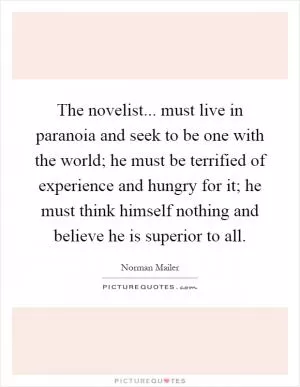 The novelist... must live in paranoia and seek to be one with the world; he must be terrified of experience and hungry for it; he must think himself nothing and believe he is superior to all Picture Quote #1