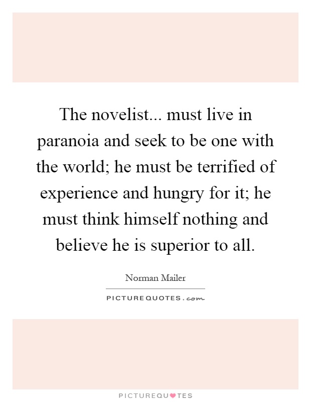 The novelist... must live in paranoia and seek to be one with the world; he must be terrified of experience and hungry for it; he must think himself nothing and believe he is superior to all Picture Quote #1