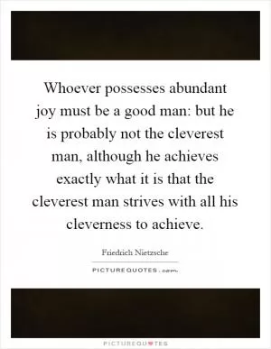 Whoever possesses abundant joy must be a good man: but he is probably not the cleverest man, although he achieves exactly what it is that the cleverest man strives with all his cleverness to achieve Picture Quote #1