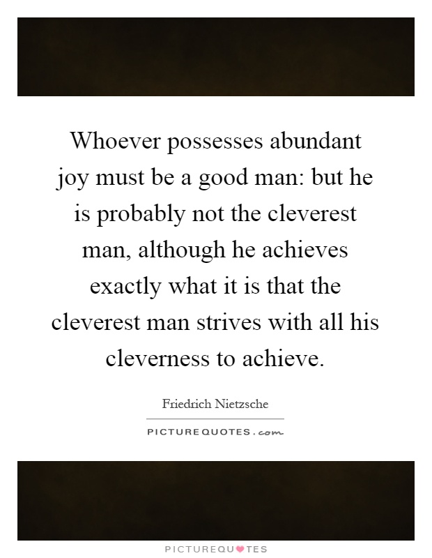 Whoever possesses abundant joy must be a good man: but he is probably not the cleverest man, although he achieves exactly what it is that the cleverest man strives with all his cleverness to achieve Picture Quote #1