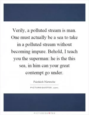 Verily, a polluted stream is man. One must actually be a sea to take in a polluted stream without becoming impure. Behold, I teach you the superman: he is the this sea, in him can your great contempt go under Picture Quote #1