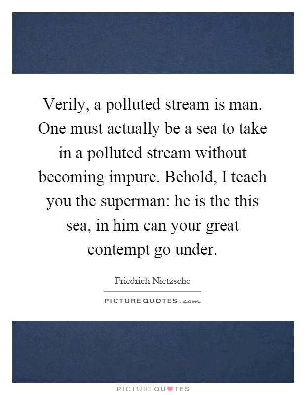 Verily, a polluted stream is man. One must actually be a sea to take in a polluted stream without becoming impure. Behold, I teach you the superman: he is the this sea, in him can your great contempt go under Picture Quote #1