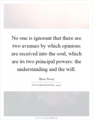 No one is ignorant that there are two avenues by which opinions are received into the soul, which are its two principal powers: the understanding and the will Picture Quote #1