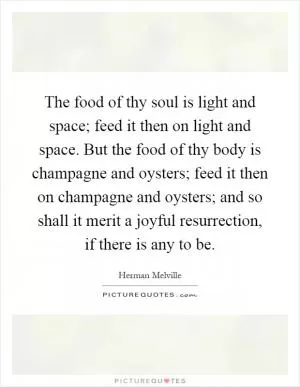 The food of thy soul is light and space; feed it then on light and space. But the food of thy body is champagne and oysters; feed it then on champagne and oysters; and so shall it merit a joyful resurrection, if there is any to be Picture Quote #1