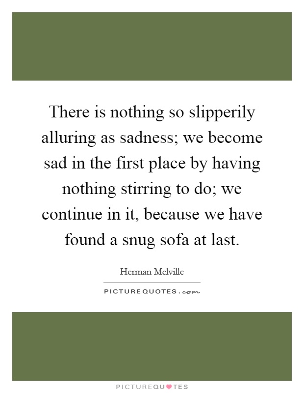 There is nothing so slipperily alluring as sadness; we become sad in the first place by having nothing stirring to do; we continue in it, because we have found a snug sofa at last Picture Quote #1