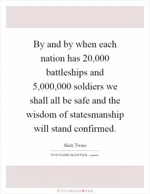 By and by when each nation has 20,000 battleships and 5,000,000 soldiers we shall all be safe and the wisdom of statesmanship will stand confirmed Picture Quote #1