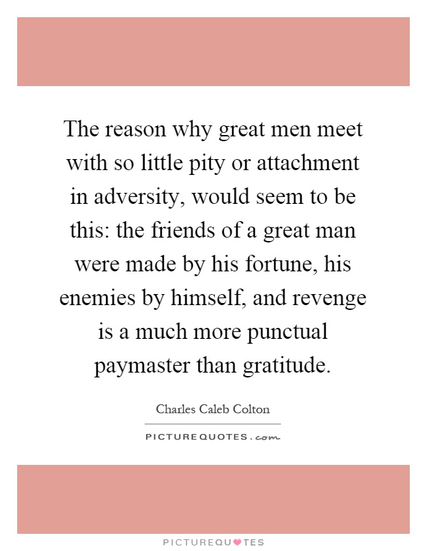 The reason why great men meet with so little pity or attachment in adversity, would seem to be this: the friends of a great man were made by his fortune, his enemies by himself, and revenge is a much more punctual paymaster than gratitude Picture Quote #1