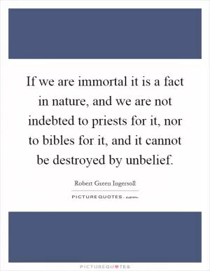 If we are immortal it is a fact in nature, and we are not indebted to priests for it, nor to bibles for it, and it cannot be destroyed by unbelief Picture Quote #1