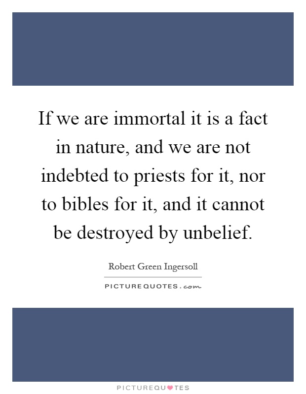 If we are immortal it is a fact in nature, and we are not indebted to priests for it, nor to bibles for it, and it cannot be destroyed by unbelief Picture Quote #1