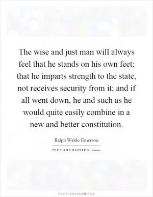 The wise and just man will always feel that he stands on his own feet; that he imparts strength to the state, not receives security from it; and if all went down, he and such as he would quite easily combine in a new and better constitution Picture Quote #1