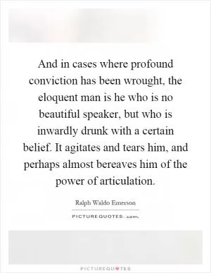 And in cases where profound conviction has been wrought, the eloquent man is he who is no beautiful speaker, but who is inwardly drunk with a certain belief. It agitates and tears him, and perhaps almost bereaves him of the power of articulation Picture Quote #1