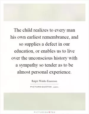 The child realizes to every man his own earliest remembrance, and so supplies a defect in our education, or enables us to live over the unconscious history with a sympathy so tender as to be almost personal experience Picture Quote #1