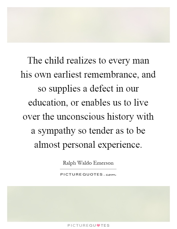 The child realizes to every man his own earliest remembrance, and so supplies a defect in our education, or enables us to live over the unconscious history with a sympathy so tender as to be almost personal experience Picture Quote #1