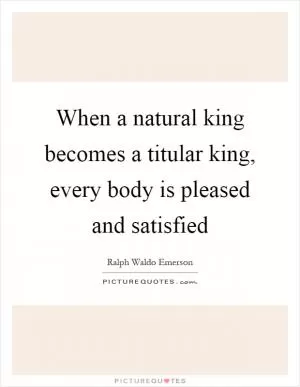 When a natural king becomes a titular king, every body is pleased and satisfied Picture Quote #1