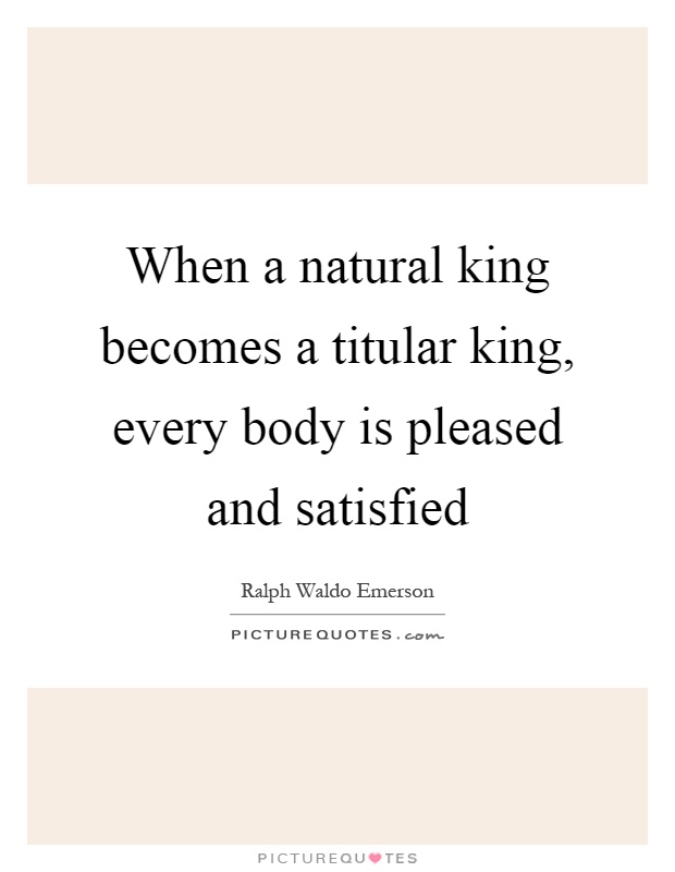 When a natural king becomes a titular king, every body is pleased and satisfied Picture Quote #1