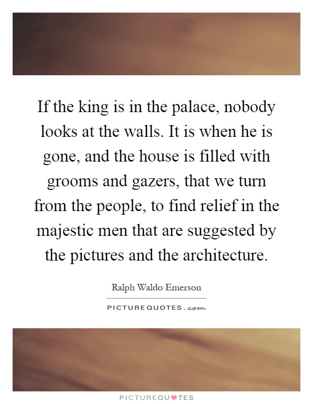 If the king is in the palace, nobody looks at the walls. It is when he is gone, and the house is filled with grooms and gazers, that we turn from the people, to find relief in the majestic men that are suggested by the pictures and the architecture Picture Quote #1