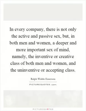 In every company, there is not only the active and passive sex, but, in both men and women, a deeper and more important sex of mind, namely, the inventive or creative class of both men and women, and the uninventive or accepting class Picture Quote #1