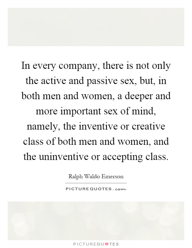 In every company, there is not only the active and passive sex, but, in both men and women, a deeper and more important sex of mind, namely, the inventive or creative class of both men and women, and the uninventive or accepting class Picture Quote #1