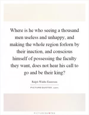 Where is he who seeing a thousand men useless and unhappy, and making the whole region forlorn by their inaction, and conscious himself of possessing the faculty they want, does not hear his call to go and be their king? Picture Quote #1