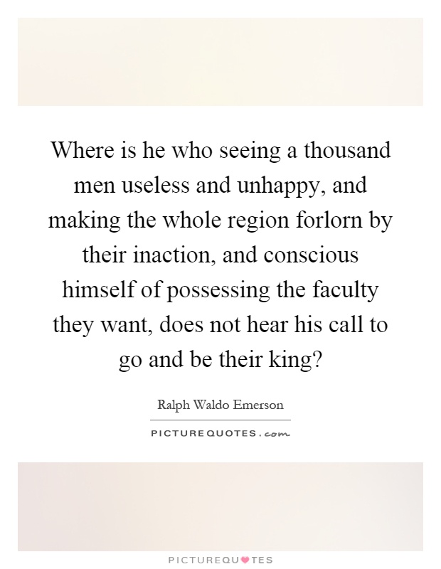 Where is he who seeing a thousand men useless and unhappy, and making the whole region forlorn by their inaction, and conscious himself of possessing the faculty they want, does not hear his call to go and be their king? Picture Quote #1