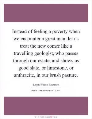 Instead of feeling a poverty when we encounter a great man, let us treat the new comer like a travelling geologist, who passes through our estate, and shows us good slate, or limestone, or anthracite, in our brush pasture Picture Quote #1